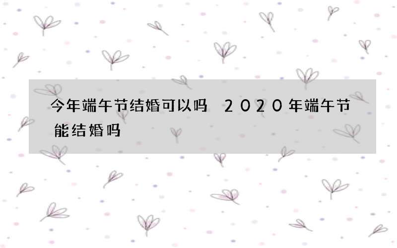 今年端午节结婚可以吗 2020年端午节能结婚吗